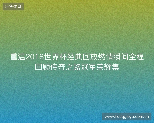 重温2018世界杯经典回放燃情瞬间全程回顾传奇之路冠军荣耀集